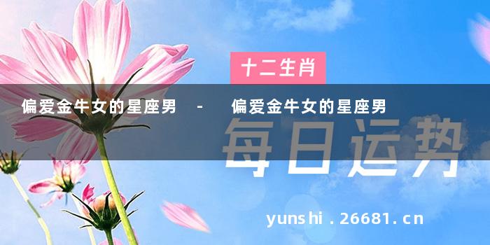 偏爱金牛女的星座男 - 偏爱金牛女的星座男